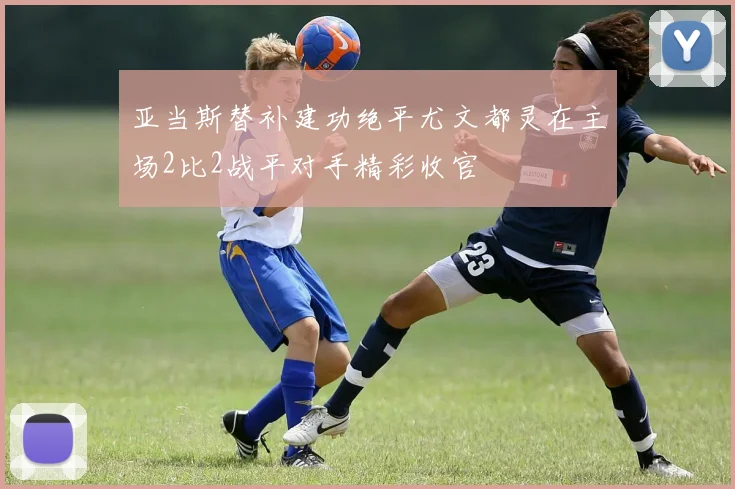 亚当斯替补建功绝平尤文都灵在主场2比2战平对手精彩收官