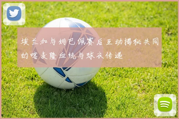 埃兰加与姆巴佩赛后互动揭秘共同的喀麦隆血统与球衣传递