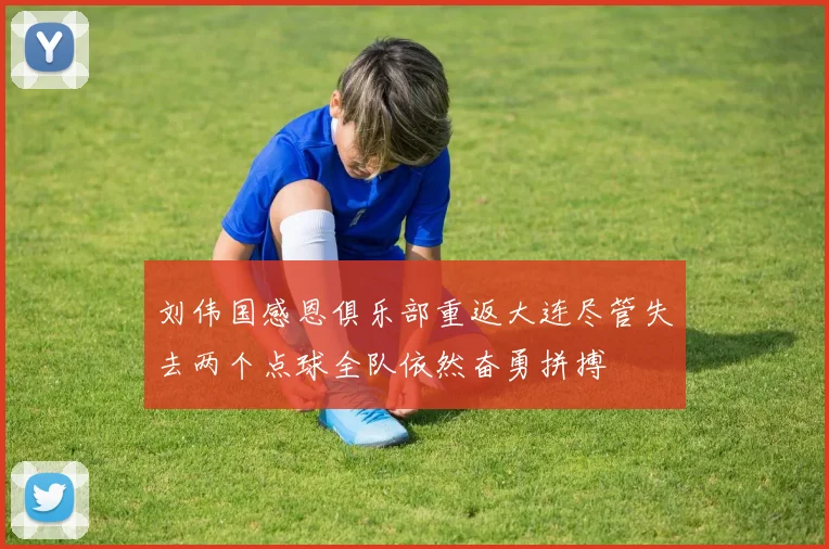 刘伟国感恩俱乐部重返大连尽管失去两个点球全队依然奋勇拼搏