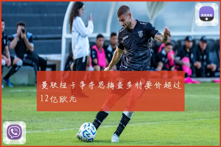 曼联纽卡争夺恩梅查多特要价超过12亿欧元