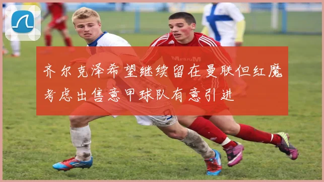 齐尔克泽希望继续留在曼联但红魔考虑出售意甲球队有意引进
