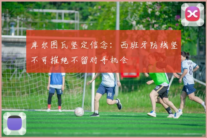库尔图瓦坚定信念：西班牙防线坚不可摧绝不留对手机会