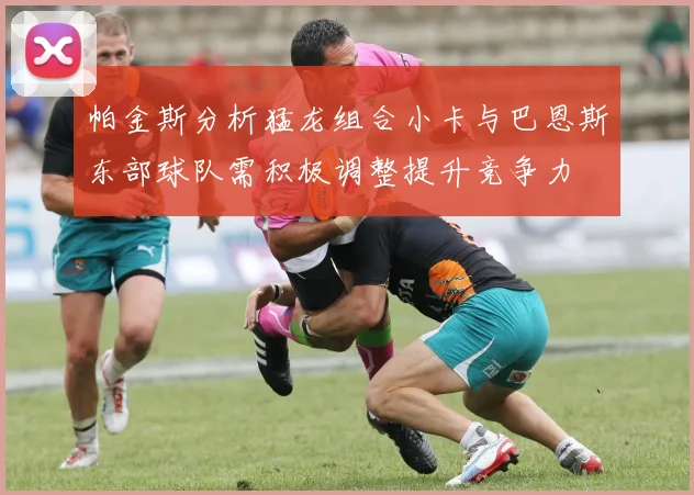 帕金斯分析猛龙组合小卡与巴恩斯东部球队需积极调整提升竞争力