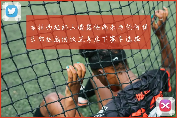 吉拉西经纪人透露他尚未与任何俱乐部达成协议正考虑下赛季选择