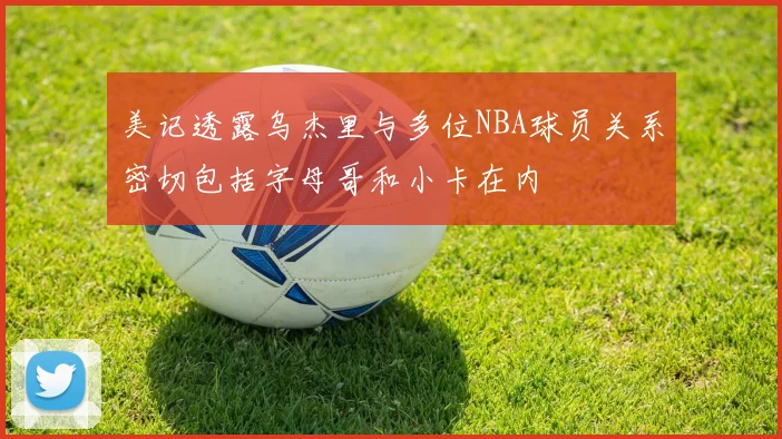 美记透露乌杰里与多位NBA球员关系密切包括字母哥和小卡在内