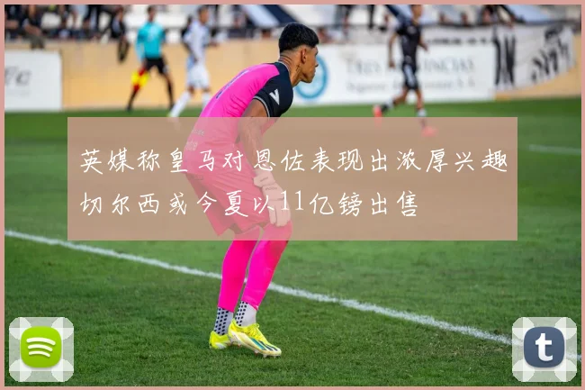 英媒称皇马对恩佐表现出浓厚兴趣切尔西或今夏以11亿镑出售