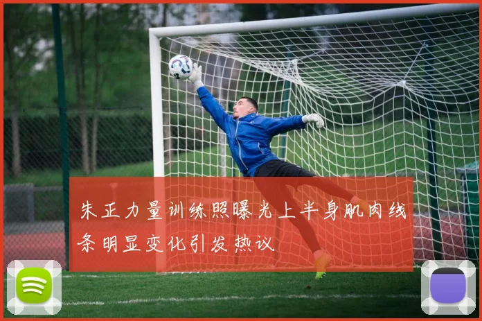 朱正力量训练照曝光上半身肌肉线条明显变化引发热议
