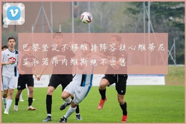 巴黎坚定不移维持阵容核心维蒂尼亚和若昂内维斯绝不出售