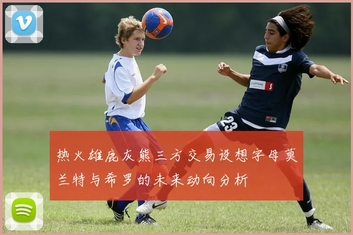 热火雄鹿灰熊三方交易设想字母莫兰特与希罗的未来动向分析