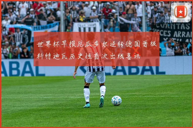 世界杯早报厄瓜多尔逆转德国晋级科特迪瓦历史性首次出线喜讯