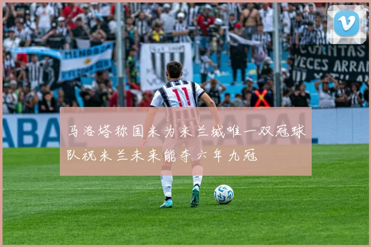 马洛塔称国米为米兰城唯一双冠球队祝米兰未来能夺六年九冠