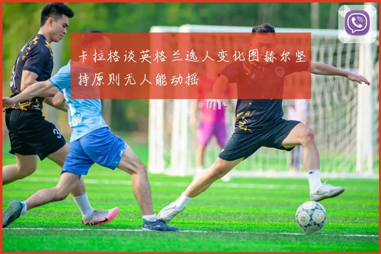 卡拉格谈英格兰选人变化图赫尔坚持原则无人能动摇