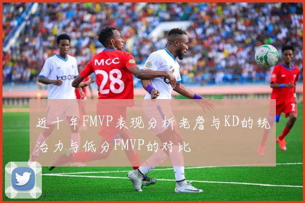 近十年FMVP表现分析老詹与KD的统治力与低分FMVP的对比