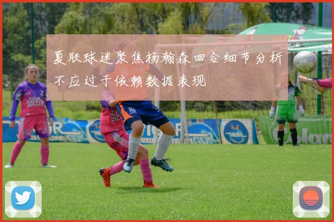 夏联球迷聚焦杨瀚森回合细节分析不应过于依赖数据表现
