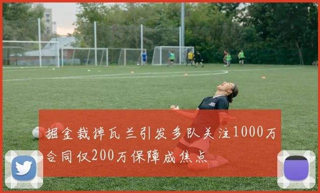 掘金裁掉瓦兰引发多队关注1000万合同仅200万保障成焦点