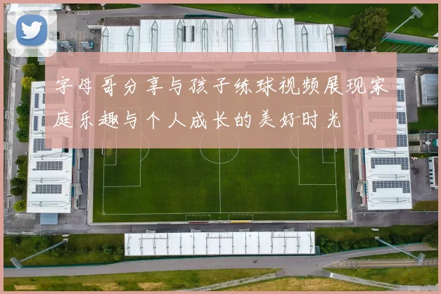 字母哥分享与孩子练球视频展现家庭乐趣与个人成长的美好时光