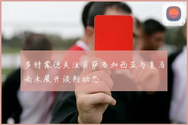 多特蒙德关注贡萨洛加西亚与皇马尚未展开谈判动态