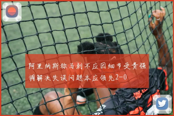 阿里纳斯称马刺不应因细节受责强调解决失误问题本应领先2-0