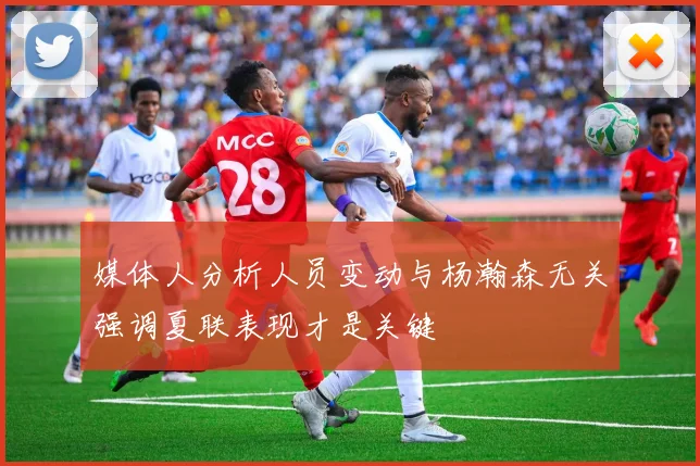 媒体人分析人员变动与杨瀚森无关强调夏联表现才是关键