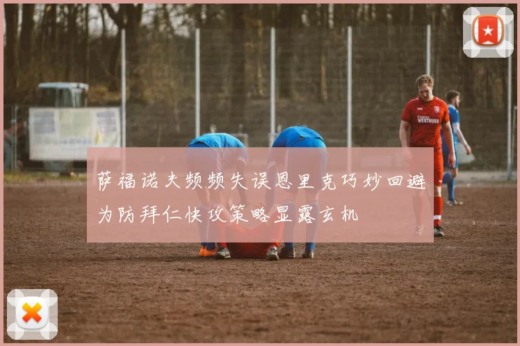 萨福诺夫频频失误恩里克巧妙回避为防拜仁快攻策略显露玄机