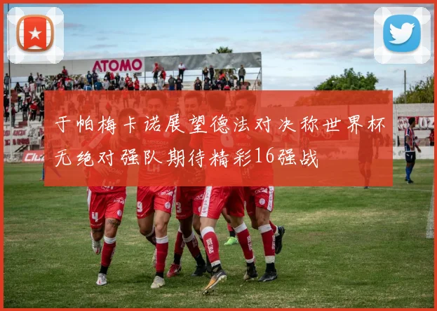 于帕梅卡诺展望德法对决称世界杯无绝对强队期待精彩16强战