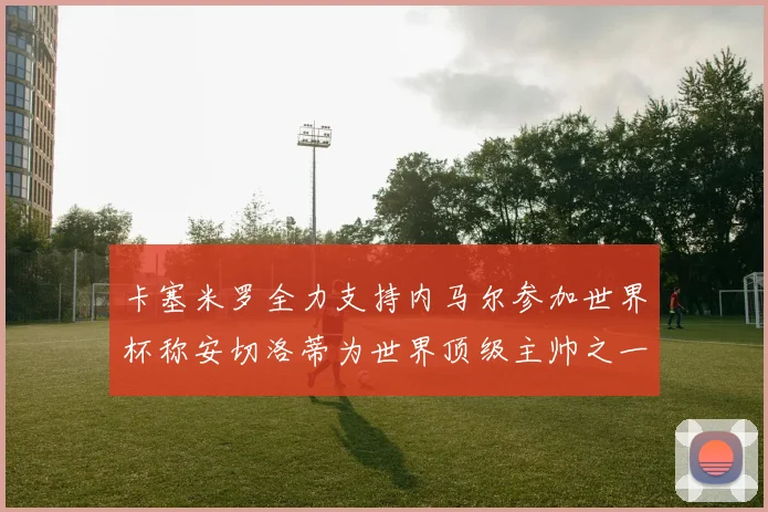 卡塞米罗全力支持内马尔参加世界杯称安切洛蒂为世界顶级主帅之一