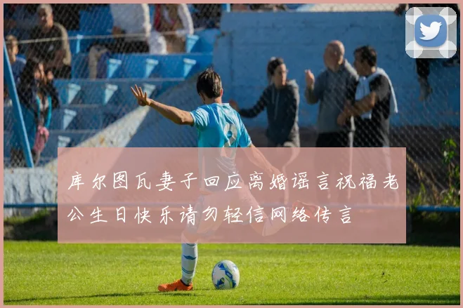 库尔图瓦妻子回应离婚谣言祝福老公生日快乐请勿轻信网络传言