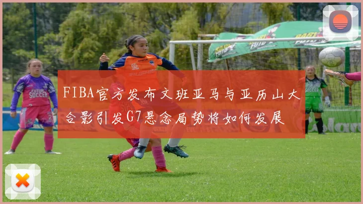 FIBA官方发布文班亚马与亚历山大合影引发G7悬念局势将如何发展