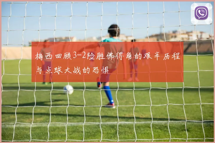 梅西回顾3-2险胜佛得角的艰辛历程与点球大战的恐惧