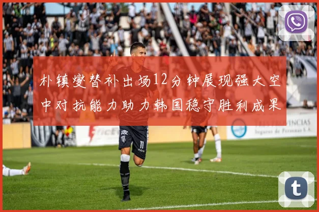 朴镇燮替补出场12分钟展现强大空中对抗能力助力韩国稳守胜利成果