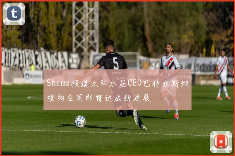 Shams报道太阳水星CEO巴特尔斯坦续约合同即将达成新进展